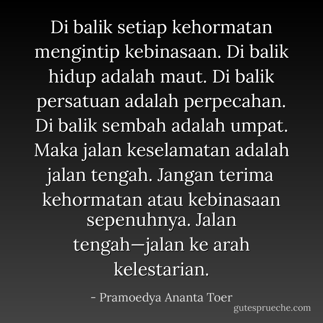 Di balik setiap kehormatan mengintip kebinasaan. Di balik hidup adalah maut. Di balik persatuan adalah perpecahan. Di balik sembah adalah umpat. Maka jalan keselamatan adalah jalan tengah. Jangan terima kehormatan atau kebinasaan sepenuhnya. Jalan tengah—jalan ke arah kelestarian. - Pramoedya Ananta Toer
