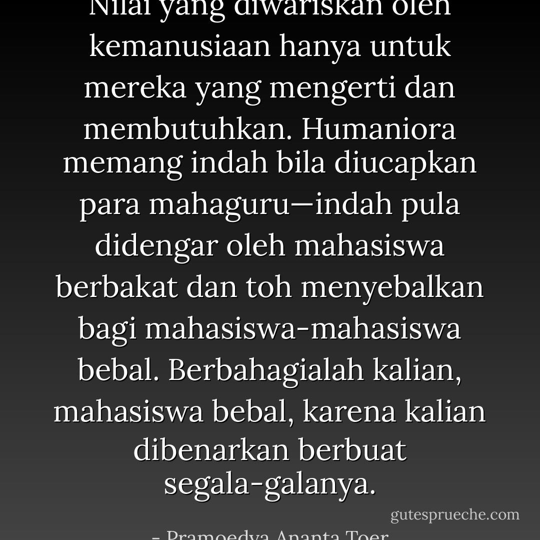 Nilai yang diwariskan oleh kemanusiaan hanya untuk mereka yang mengerti dan membutuhkan. Humaniora memang indah bila diucapkan para mahaguru—indah pula didengar oleh mahasiswa berbakat dan toh menyebalkan bagi mahasiswa-mahasiswa bebal. Berbahagialah kalian, mahasiswa bebal, karena kalian dibenarkan berbuat segala-galanya. - Pramoedya Ananta Toer