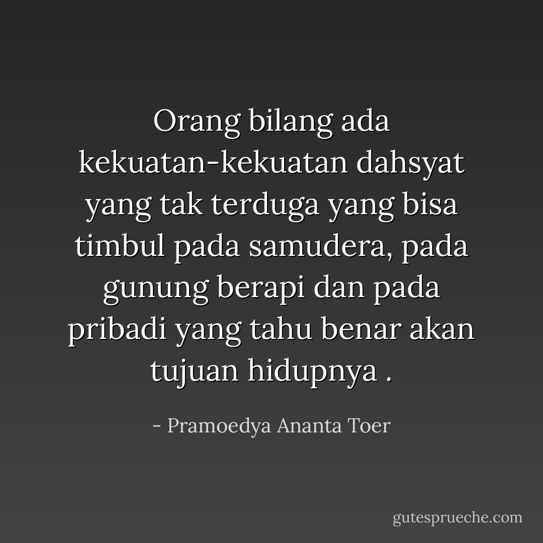 Orang bilang ada kekuatan-kekuatan dahsyat yang tak terduga yang bisa timbul pada samudera, pada gunung berapi dan pada pribadi yang tahu benar akan tujuan hidupnya . - Pramoedya Ananta Toer