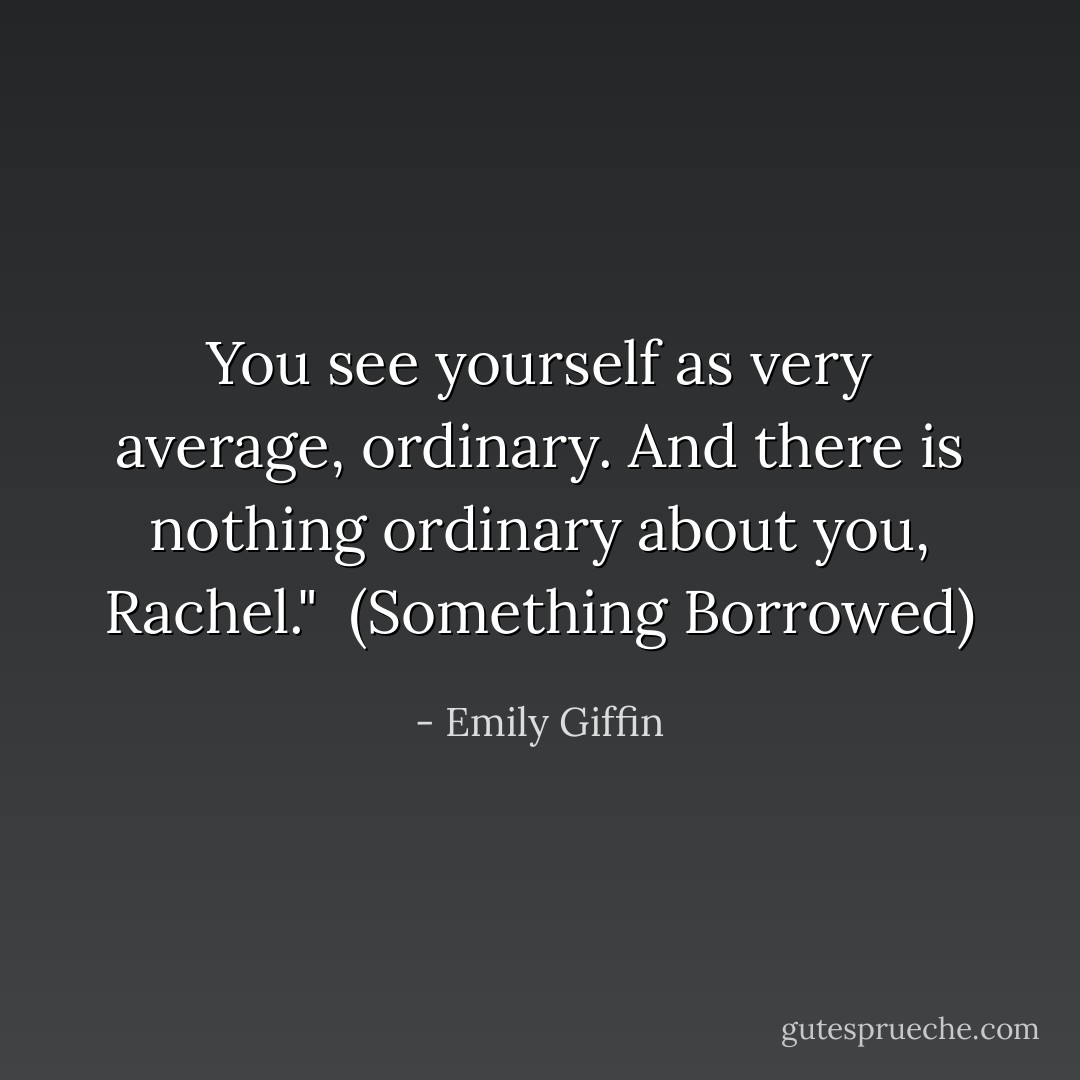 You see yourself as very average, ordinary. And there is nothing ordinary about you, Rachel." <br />(Something Borrowed) - Emily Giffin