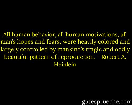 All human behavior, all human motivations, all man’s hopes and fears, were heavily colored and largely controlled by mankind’s tragic and oddly beautiful pattern of reproduction. - Robert A. Heinlein