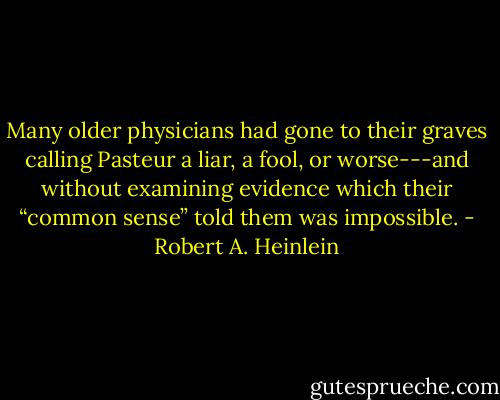 Many older physicians had gone to their graves calling Pasteur a liar, a fool, or worse---and without examining evidence which their “common sense” told them was impossible. - Robert A. Heinlein