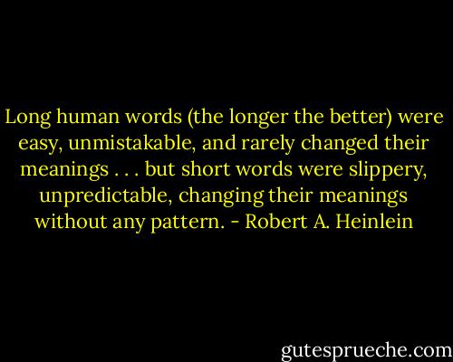 Long human words (the longer the better) were easy, unmistakable, and rarely changed their meanings . . . but short words were slippery, unpredictable, changing their meanings without any pattern. - Robert A. Heinlein