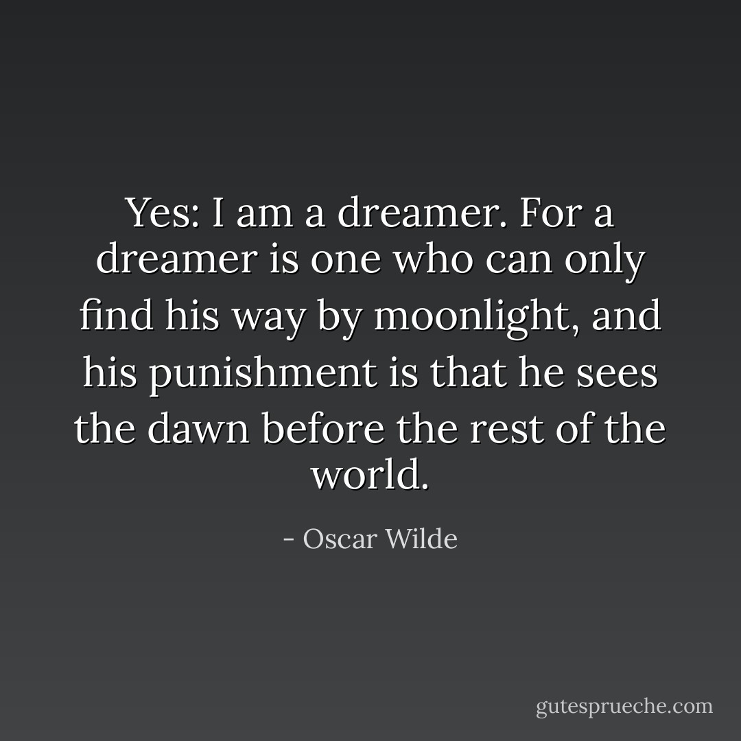 Yes: I am a dreamer. For a dreamer is one who can only find his way by moonlight, and his punishment is that he sees the dawn before the rest of the world. - Oscar Wilde