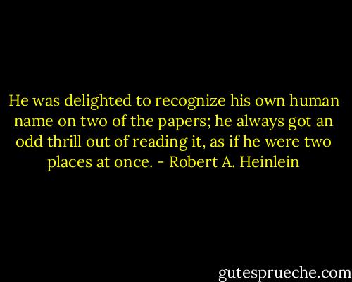 He was delighted to recognize his own human name on two of the papers; he always got an odd thrill out of reading it, as if he were two places at once. - Robert A. Heinlein