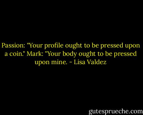 Passion: "Your profile ought to be pressed upon a coin."<br />Mark: "Your body ought to be pressed upon mine. - Lisa Valdez
