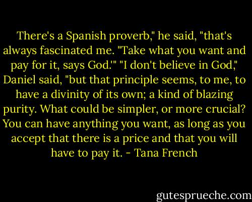 There's a Spanish proverb," he said, "that's always fascinated me. "Take what you want and pay for it, says God.'" "I don't believe in God," Daniel said, "but that principle seems, to me, to have a divinity of its own; a kind of blazing purity. What could be simpler, or more crucial? You can have anything you want, as long as you accept that there is a price and that you will have to pay it. - Tana French