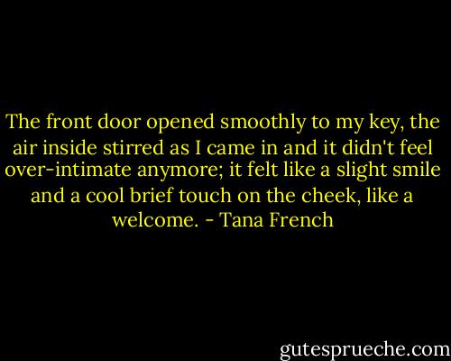 The front door opened smoothly to my key, the air inside stirred as I came in and it didn't feel over-intimate anymore; it felt like a slight smile and a cool brief touch on the cheek, like a welcome. - Tana French
