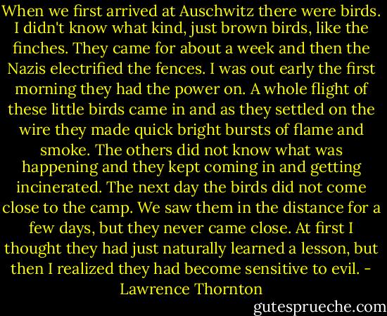 When we first arrived at Auschwitz there were birds. I didn't know what kind, just brown birds, like the finches. They came for about a week and then the Nazis electrified the fences. I was out early the first morning they had the power on. A whole flight of these little birds came in and as they settled on the wire they made quick bright bursts of flame and smoke. The others did not know what was happening and they kept coming in and getting incinerated. The next day the birds did not come close to the camp. We saw them in the distance for a few days, but they never came close. At first I thought they had just naturally learned a lesson, but then I realized they had become sensitive to evil. - Lawrence Thornton