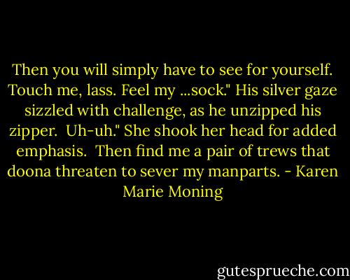 Then you will simply have to see for yourself. Touch me, lass. Feel my ...sock." His silver gaze sizzled with challenge, as he unzipped his zipper.<br /><br />Uh-uh." She shook her head for added emphasis.<br /><br />Then find me a pair of trews that doona threaten to sever my manparts. - Karen Marie Moning