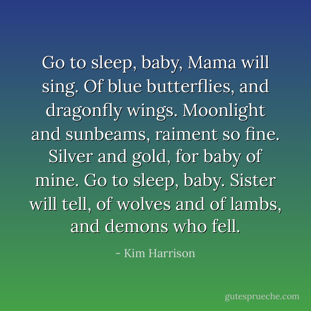 Go to sleep, baby, Mama will sing. Of blue butterflies, and dragonfly wings. Moonlight and sunbeams, raiment so fine. Silver and gold, for baby of mine. Go to sleep, baby. Sister will tell, of wolves and of lambs, and demons who fell. - Kim Harrison