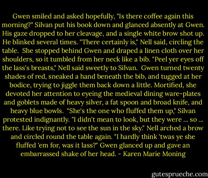 Gwen smiled and asked hopefully, "Is there coffee again this morning?"<br />Silvan put his book down and glanced absently at Gwen. His gaze dropped to her cleavage, and a single white brow shot up. He blinked several times.<br />"There certainly is," Nell said, circling the table. <br />She stopped behind Gwen and draped a linen cloth over her shoulders, so it tumbled from her neck like a bib.<br />"Peel yer eyes off the lass's breasts," Nell said sweetly to Silvan.<br /><br />Gwen turned twenty shades of red, sneaked a hand beneath the bib, and tugged at her bodice, trying to jiggle them back down a little. Mortified, she devoted her attention to eyeing the medieval dining ware-plates and goblets made of heavy silver, a fat spoon and broad knife, and heavy blue bowls.<br /><br />"She's the one who fluffed them up," Silvan protested indignantly. "I didn't mean to look, but they were ... so ... there. Like trying not to see the sun in the sky."<br />Nell arched a brow and circled round the table again.<br />"I hardly think 'twas ye she fluffed 'em for, was it lass?" Gwen glanced up and gave an embarrassed shake of her head. - Karen Marie Moning