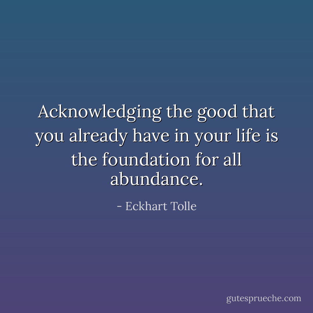 Acknowledging the good that you already have in your life is the foundation for all abundance. - Eckhart Tolle