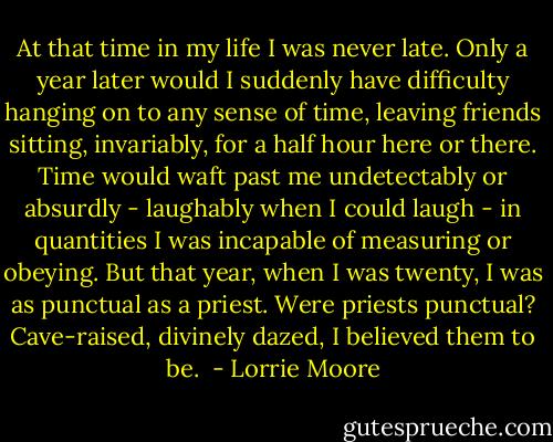 At that time in my life I was never late. Only a year later would I suddenly have difficulty hanging on to any sense of time, leaving friends sitting, invariably, for a half hour here or there. Time would waft past me undetectably or absurdly - laughably when I could laugh - in quantities I was incapable of measuring or obeying. But that year, when I was twenty, I was as punctual as a priest. Were priests punctual? Cave-raised, divinely dazed, I believed them to be.  - Lorrie Moore