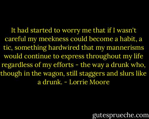 It had started to worry me that if I wasn't careful my meekness could become a habit, a tic, something hardwired that my mannerisms would continue to express throughout my life regardless of my efforts - the way a drunk who, though in the wagon, still staggers and slurs like a drunk. - Lorrie Moore