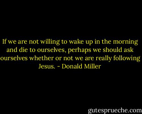 If we are not willing to wake up in the morning and die to ourselves, perhaps we should ask ourselves whether or not we are really following Jesus. - Donald Miller