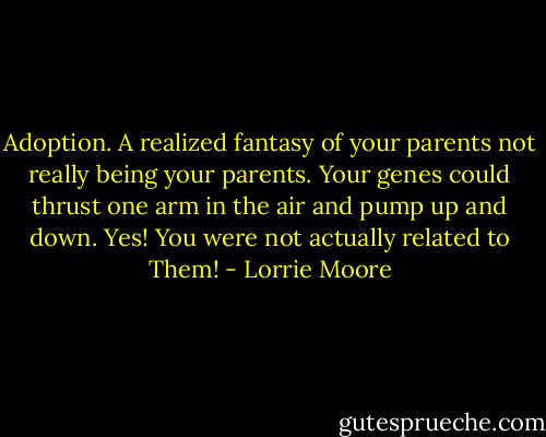 Adoption. A realized fantasy of your parents not really being your parents. Your genes could thrust one arm in the air and pump up and down. Yes! You were not actually related to Them! - Lorrie Moore