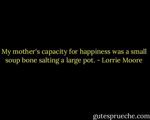 My mother's capacity for happiness was a small soup bone salting a large pot. - Lorrie Moore
