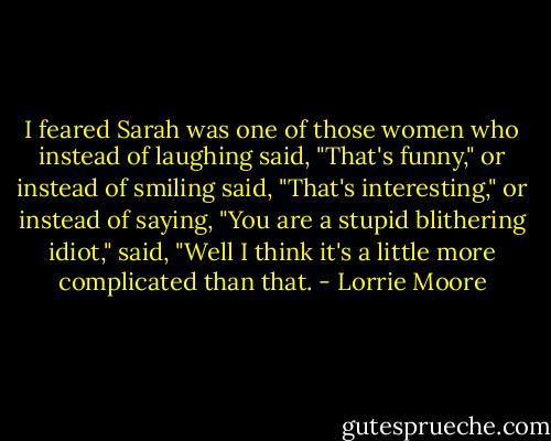 I feared Sarah was one of those women who instead of laughing said, "That's funny," or instead of smiling said, "That's interesting," or instead of saying, "You are a stupid blithering idiot," said, "Well I think it's a little more complicated than that. - Lorrie Moore