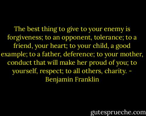 The best thing to give to your enemy is forgiveness; to an opponent, tolerance; to a friend, your heart; to your child, a good example; to a father, deference; to your mother, conduct that will make her proud of you; to yourself, respect; to all others, charity. - Benjamin Franklin