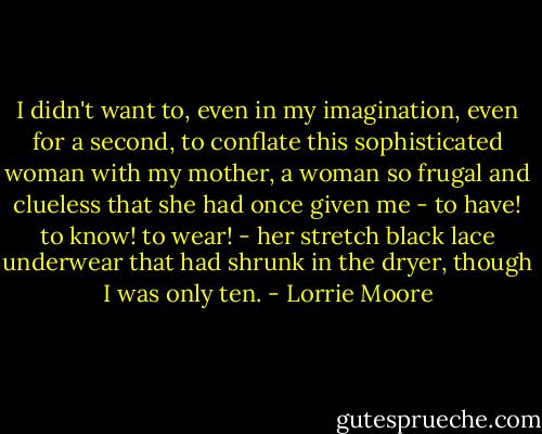 I didn't want to, even in my imagination, even for a second, to conflate this sophisticated woman with my mother, a woman so frugal and clueless that she had once given me - to have! to know! to wear! - her stretch black lace underwear that had shrunk in the dryer, though I was only ten. - Lorrie Moore