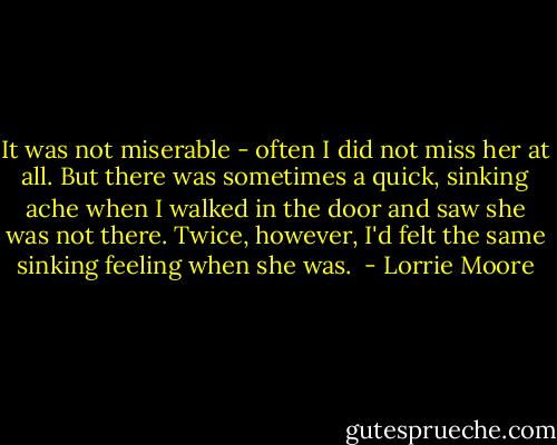 It was not miserable - often I did not miss her at all. But there was sometimes a quick, sinking ache when I walked in the door and saw she was not there. Twice, however, I'd felt the same sinking feeling when she was.  - Lorrie Moore