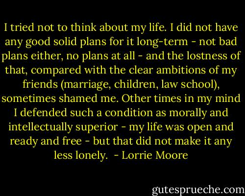 I tried not to think about my life. I did not have any good solid plans for it long-term - not bad plans either, no plans at all - and the lostness of that, compared with the clear ambitions of my friends (marriage, children, law school), sometimes shamed me. Other times in my mind I defended such a condition as morally and intellectually superior - my life was open and ready and free - but that did not make it any less lonely.  - Lorrie Moore