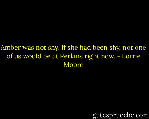 Amber was not shy. If she had been shy, not one of us would be at Perkins right now. - Lorrie Moore