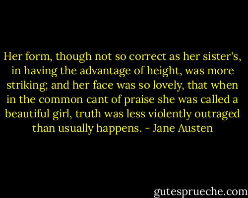 Her form, though not so correct as her sister's, in having the advantage of height, was more striking; and her face was so lovely, that when in the common cant of praise she was called a beautiful girl, truth was less violently outraged than usually happens. - Jane Austen