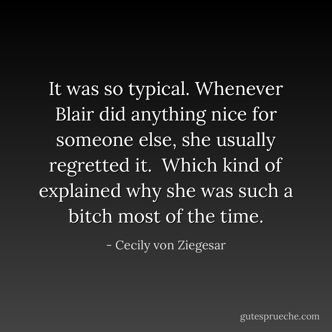 It was so typical. Whenever Blair did anything nice for someone else, she usually regretted it.<br /><br />Which kind of explained why she was such a bitch most of the time. - Cecily von Ziegesar