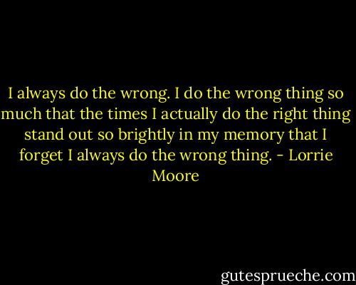 I always do the wrong. I do the wrong thing so much that the times I actually do the right thing stand out so brightly in my memory that I forget I always do the wrong thing. - Lorrie Moore