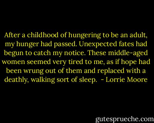 After a childhood of hungering to be an adult, my hunger had passed. Unexpected fates had begun to catch my notice. These middle-aged women seemed very tired to me, as if hope had been wrung out of them and replaced with a deathly, walking sort of sleep.  - Lorrie Moore