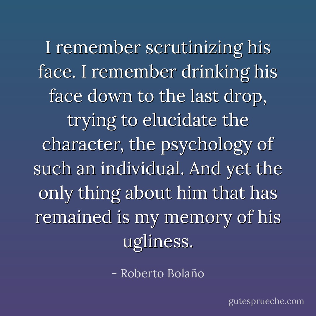 I remember scrutinizing his face. I remember drinking his face down to the last drop, trying to elucidate the character, the psychology of such an individual. And yet the only thing about him that has remained is my memory of his ugliness. - Roberto Bolaño