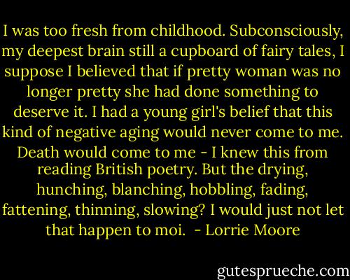 I was too fresh from childhood. Subconsciously, my deepest brain still a cupboard of fairy tales, I suppose I believed that if pretty woman was no longer pretty she had done something to deserve it. I had a young girl's belief that this kind of negative aging would never come to me. Death would come to me - I knew this from reading British poetry. But the drying, hunching, blanching, hobbling, fading, fattening, thinning, slowing? I would just not let that happen to moi.  - Lorrie Moore