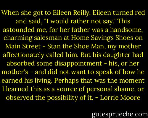 When she got to Eileen Reilly, Eileen turned red and said, "I would rather not say." This astounded me, for her father was a handsome, charming salesman at Home Savings Shoes on Main Street - Stan the Shoe Man, my mother affectionately called him. But his daughter had absorbed some disappointment - his, or her mother's - and did not want to speak of how he earned his living. Perhaps that was the moment I learned this as a source of personal shame, or observed the possibility of it. - Lorrie Moore