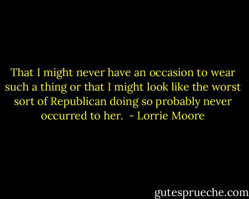 That I might never have an occasion to wear such a thing or that I might look like the worst sort of Republican doing so probably never occurred to her.  - Lorrie Moore