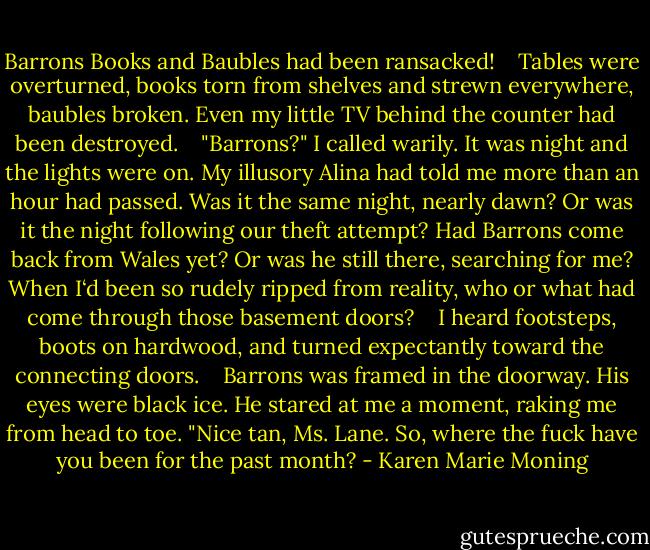 Barrons Books and Baubles had been ransacked! <br /> <br />Tables were overturned, books torn from shelves and strewn everywhere, baubles broken. Even my little TV behind the counter had been destroyed. <br /> <br />"Barrons?" I called warily. It was night and the lights were on. My illusory Alina had told me more than an hour had passed. Was it the same night, nearly dawn? Or was it the night following our theft attempt? Had Barrons come back from Wales yet? Or was he still there, searching for me? When I‘d been so rudely ripped from reality, who or what had come through those basement doors? <br /> <br />I heard footsteps, boots on hardwood, and turned expectantly toward the connecting doors. <br /> <br />Barrons was framed in the doorway. His eyes were black ice. He stared at me a moment, raking me from head to toe. "Nice tan, Ms. Lane. So, where the fuck have you been for the past month? - Karen Marie Moning