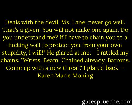 Deals with the devil, Ms. Lane, never go well. That‘s a given. You will not make one again. Do you understand me? If I have to chain you to a fucking wall to protect you from your own stupidity, I will!" He glared at me. <br /> <br />I rattled my chains. "Wrists. Beam. Chained already, Barrons. Come up with a new threat." I glared back. - Karen Marie Moning