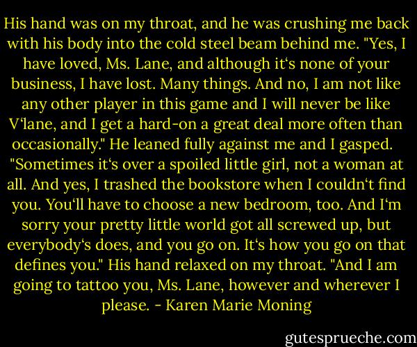 His hand was on my throat, and he was crushing me back with his body into the cold steel beam behind me. "Yes, I have loved, Ms. Lane, and although it‘s none of your business, I have lost. Many things. And no, I am not like any other player in this game and I will never be like V‘lane, and I get a hard-on a great deal more often than occasionally." He leaned fully against me and I gasped. <br /><br />"Sometimes it‘s over a spoiled little girl, not a woman at all. And yes, I trashed the bookstore when I couldn‘t find you. You‘ll have to choose a new bedroom, too. And I‘m sorry your pretty little world got all screwed up, but everybody‘s does, and you go on. It‘s how you go on that defines you." His hand relaxed on my throat. "And I am going to tattoo you, Ms. Lane, however and wherever I please. - Karen Marie Moning