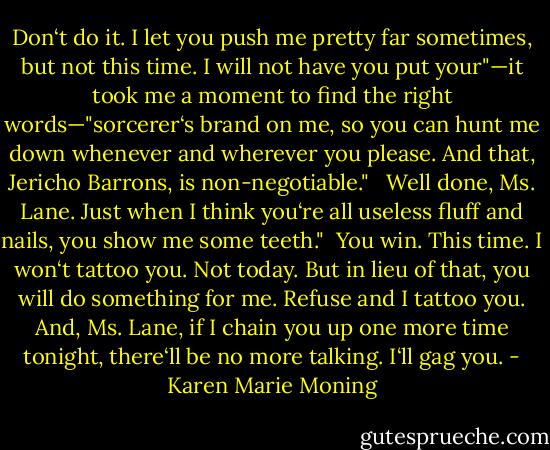 Don‘t do it. I let you push me pretty far sometimes, but not this time. I will not have you put your"—it took me a moment to find the right words—"sorcerer‘s brand on me, so you can hunt me down whenever and wherever you please. And that, Jericho Barrons, is non-negotiable." <br /><br />Well done, Ms. Lane. Just when I think you‘re all useless fluff and nails, you show me some teeth."<br /><br />You win. This time. I won‘t tattoo you. Not today. But in lieu of that, you will do something for me. Refuse and I tattoo you. And, Ms. Lane, if I chain you up one more time tonight, there‘ll be no more talking. I‘ll gag you. - Karen Marie Moning
