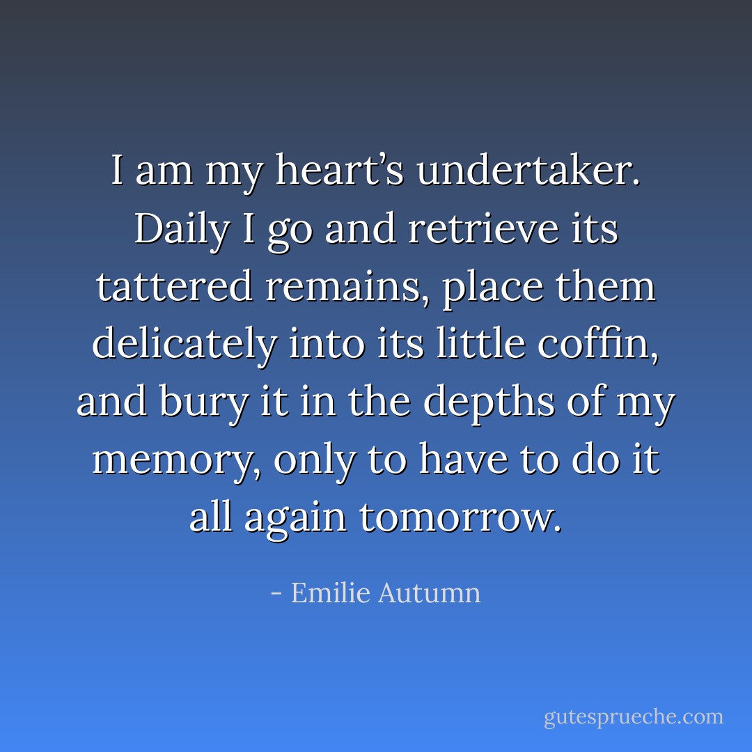 I am my heart’s undertaker. Daily I go and retrieve its tattered remains, place them delicately into its little coffin, and bury it in the depths of my memory, only to have to do it all again tomorrow. - Emilie Autumn