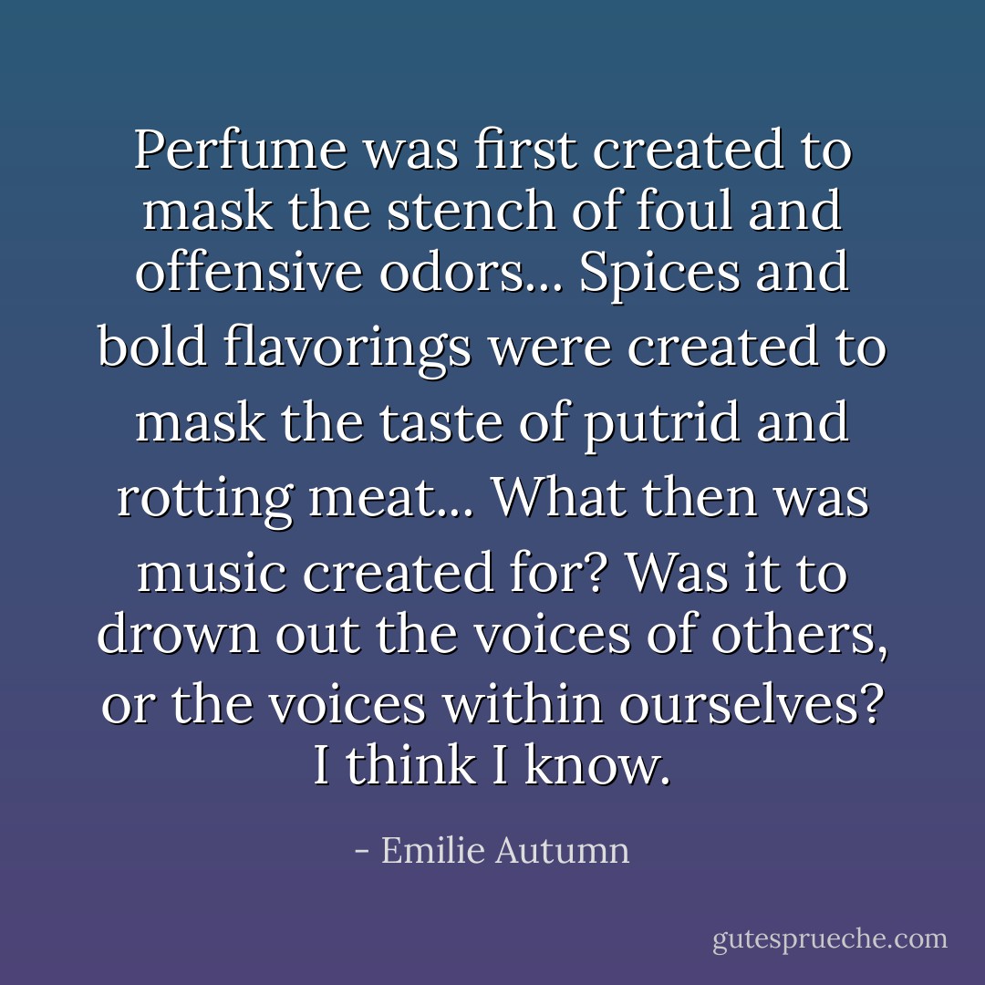 Perfume was first created to mask the stench of foul and offensive odors...<br />Spices and bold flavorings were created to mask the taste of putrid and rotting meat...<br />What then was music created for?<br />Was it to drown out the voices of others, or the voices within ourselves?<br />I think I know. - Emilie Autumn
