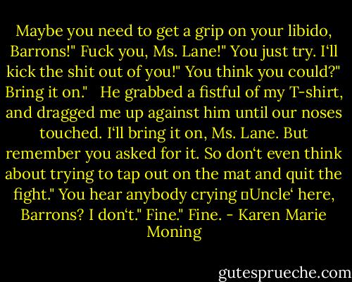Maybe you need to get a grip on your libido, Barrons!"<br />Fuck you, Ms. Lane!"<br />You just try. I‘ll kick the shit out of you!"<br />You think you could?"<br />Bring it on." <br /><br />He grabbed a fistful of my T-shirt, and dragged me up against him until our noses touched.<br />I‘ll bring it on, Ms. Lane. But remember you asked for it. So don‘t even think about trying to tap out on the mat and quit the fight."<br />You hear anybody crying ‗Uncle‘ here, Barrons? I don‘t."<br />Fine."<br />Fine. - Karen Marie Moning
