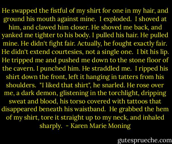 He swapped the fistful of my shirt for one in my hair, and ground his mouth against mine. <br />I exploded. <br />I shoved at him, and clawed him closer. He shoved me back, and yanked me tighter to his body. I pulled his hair. He pulled mine. He didn‘t fight fair. Actually, he fought exactly fair. He didn‘t extend courtesies, not a single one. <br />I bit his lip. He tripped me and pushed me down to the stone floor of the cavern. I punched him. He straddled me. <br />I ripped his shirt down the front, left it hanging in tatters from his shoulders. <br />"I liked that shirt", he snarled. He rose over me, a dark demon, glistening in the torchlight, dripping sweat and blood, his torso covered with tattoos that disappeared beneath his waistband. <br />He grabbed the hem of my shirt, tore it straight up to my neck, and inhaled sharply.  - Karen Marie Moning