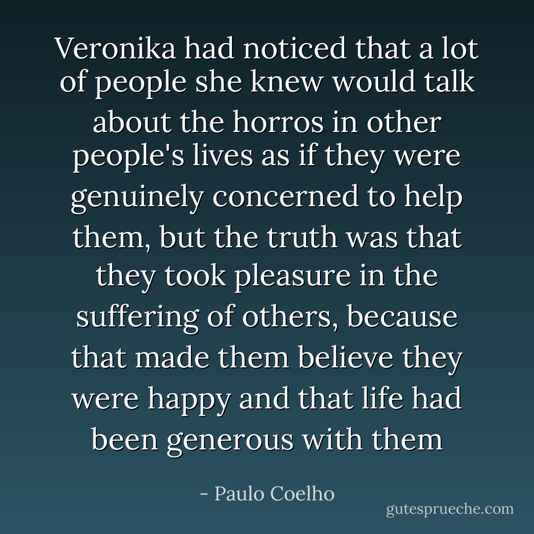 Veronika had noticed that a lot of people she knew would talk about the horros in other people's lives as if they were genuinely concerned to help them, but the truth was that they took pleasure in the suffering of others, because that made them believe they were happy and that life had been generous with them - Paulo Coelho