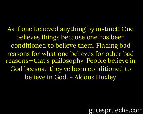 As if one believed anything by instinct! One believes things because one has been conditioned to believe them. Finding bad reasons for what one believes for other bad reasons—that's philosophy. People believe in God because they've been conditioned to believe in God. - Aldous Huxley