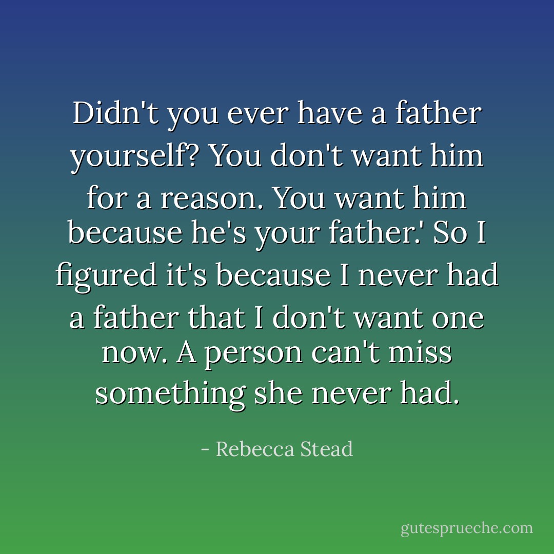 Didn't you ever have a father yourself? You don't want him for a reason. You want him because he's your father.' So I figured it's because I never had a father that I don't want one now. A person can't miss something she never had. - Rebecca Stead