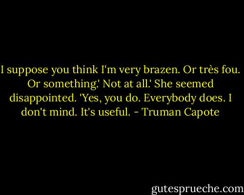 I suppose you think I'm very brazen. Or très fou. Or something.'<br />Not at all.'<br />She seemed disappointed. 'Yes, you do. Everybody does. I don't mind. It's useful. - Truman Capote