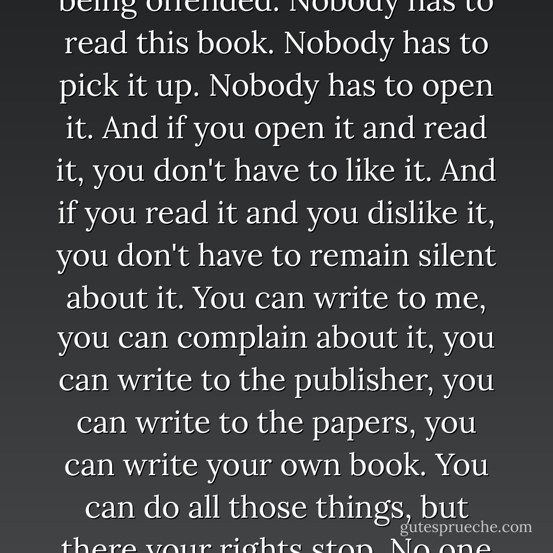 It was a shocking thing to say and I knew it was a shocking thing to say. But no one has the right to live without being shocked. No one has the right to spend their life without being offended. Nobody has to read this book. Nobody has to pick it up. Nobody has to open it. And if you open it and read it, you don't have to like it. And if you read it and you dislike it, you don't have to remain silent about it. You can write to me, you can complain about it, you can write to the publisher, you can write to the papers, you can write your own book. You can do all those things, but there your rights stop. No one has the right to stop me writing this book. No one has the right to stop it being published, or sold, or bought, or read. - Philip Pullman