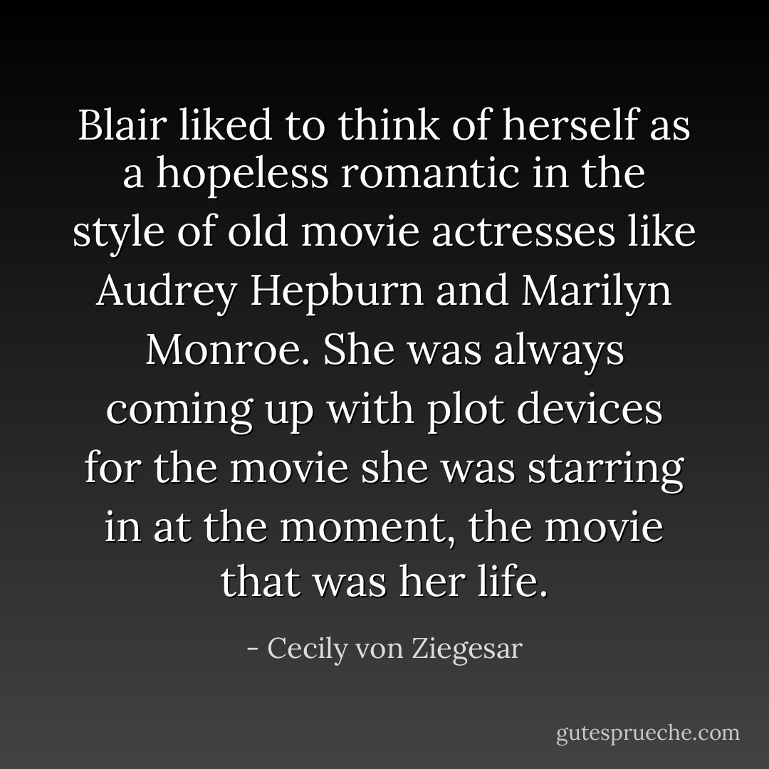 Blair liked to think of herself as a hopeless romantic in the style of old movie actresses like Audrey Hepburn and Marilyn Monroe. She was always coming up with plot devices for the movie she was starring in at the moment, the movie that was her life. - Cecily von Ziegesar